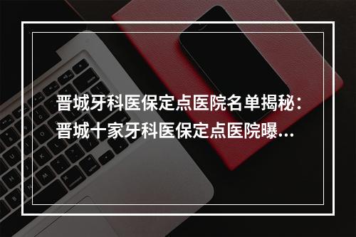 晋城牙科医保定点医院名单揭秘：晋城十家牙科医保定点医院曝光