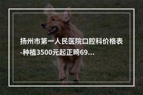 扬州市第一人民医院口腔科价格表-种植3500元起正畸6900元起