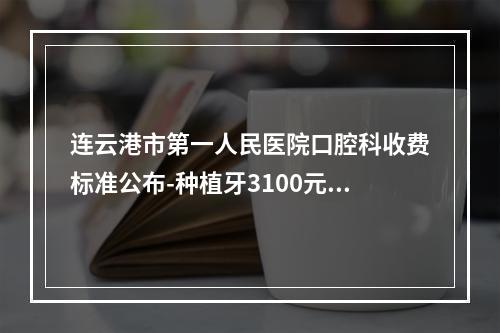 连云港市第一人民医院口腔科收费标准公布-种植牙3100元起矫正8000元起