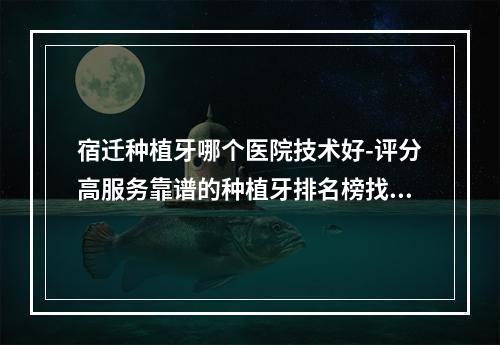 宿迁种植牙哪个医院技术好-评分高服务靠谱的种植牙排名榜找到了