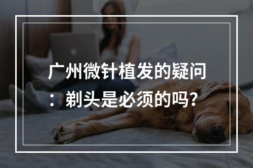 广州微针植发的疑问：剃头是必须的吗？