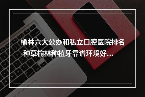 榆林六大公办和私立口腔医院排名-种草榆林种植牙靠谱环境好的牙科