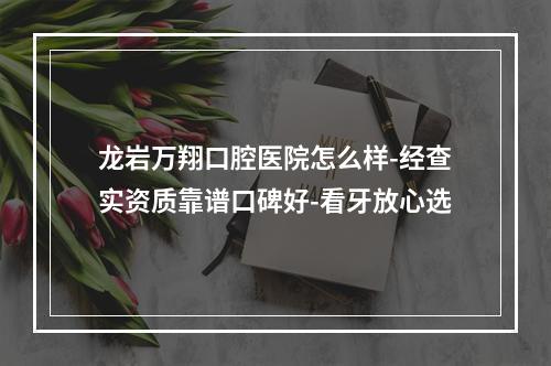 龙岩万翔口腔医院怎么样-经查实资质靠谱口碑好-看牙放心选