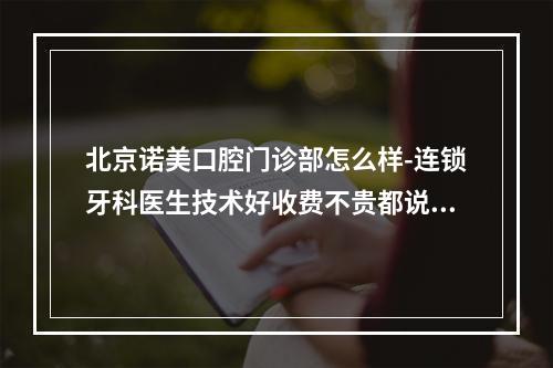 北京诺美口腔门诊部怎么样-连锁牙科医生技术好收费不贵都说靠谱