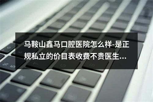 马鞍山鑫马口腔医院怎么样-是正规私立的价目表收费不贵医生技术好