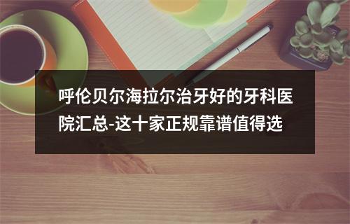 呼伦贝尔海拉尔治牙好的牙科医院汇总-这十家正规靠谱值得选