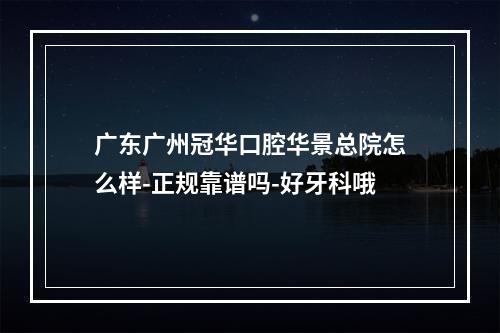 广东广州冠华口腔华景总院怎么样-正规靠谱吗-好牙科哦