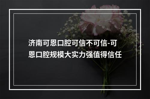 济南可恩口腔可信不可信-可恩口腔规模大实力强值得信任