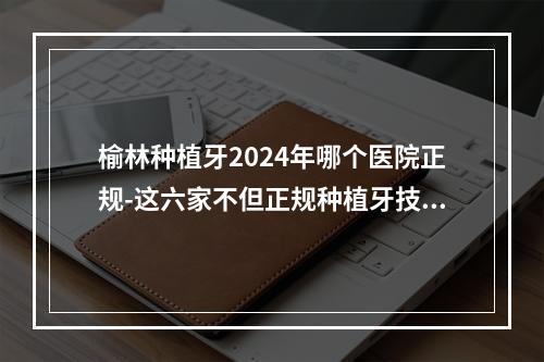 榆林种植牙2024年哪个医院正规-这六家不但正规种植牙技术还好