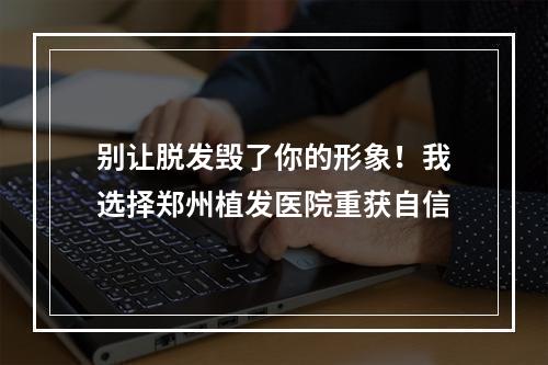 别让脱发毁了你的形象！我选择郑州植发医院重获自信