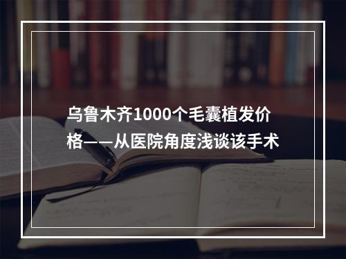 乌鲁木齐1000个毛囊植发价格——从医院角度浅谈该手术