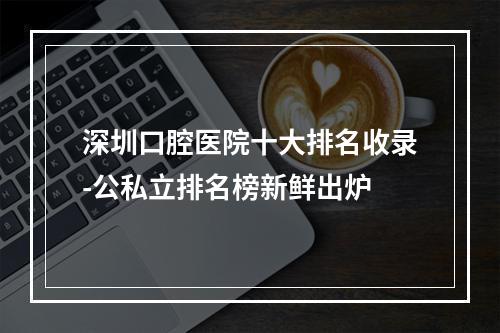 深圳口腔医院十大排名收录-公私立排名榜新鲜出炉