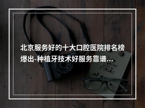 北京服务好的十大口腔医院排名榜爆出-种植牙技术好服务靠谱的是这十家