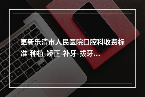 更新乐清市人民医院口腔科收费标准-种植-矫正-补牙-拔牙价格公布