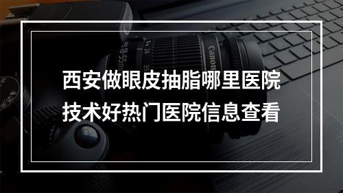 西安做眼皮抽脂哪里医院技术好热门医院信息查看