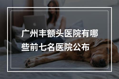 广州丰额头医院有哪些前七名医院公布