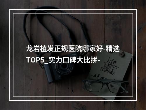 龙岩植发正规医院哪家好-精选TOP5_实力口碑大比拼-