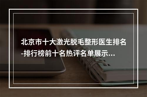 北京市十大激光脱毛整形医生排名-排行榜前十名热评名单展示-