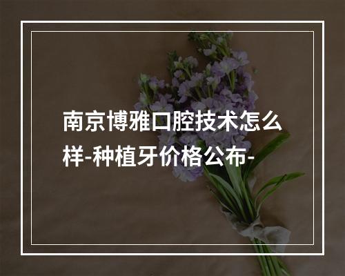 南京博雅口腔技术怎么样-种植牙价格公布-