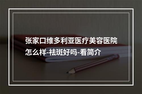 张家口维多利亚医疗美容医院怎么样-祛斑好吗-看简介