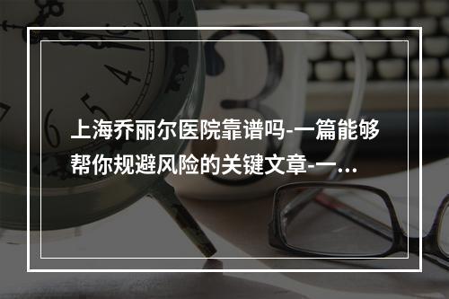 上海乔丽尔医院靠谱吗-一篇能够帮你规避风险的关键文章-一定要了解哦