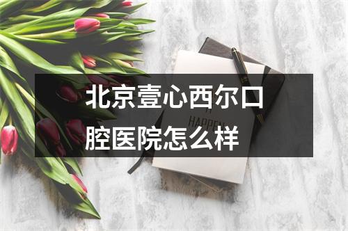 北京壹心西尔口腔医院怎么样