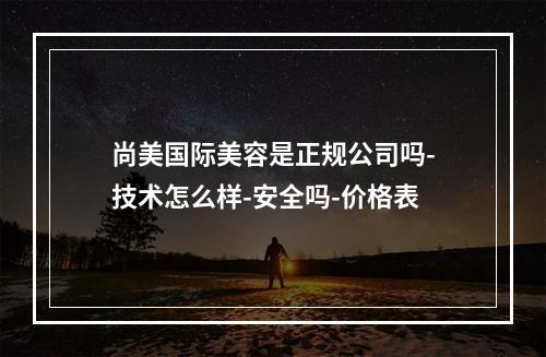 尚美国际美容是正规公司吗-技术怎么样-安全吗-价格表