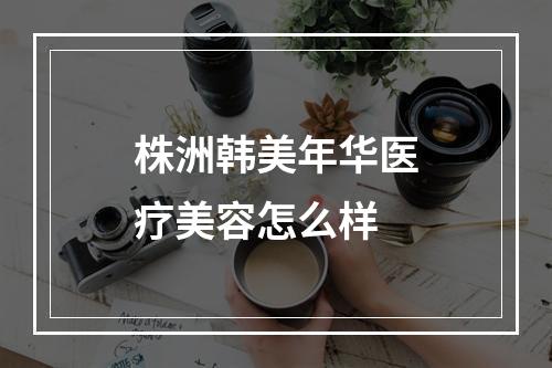 株洲韩美年华医疗美容怎么样