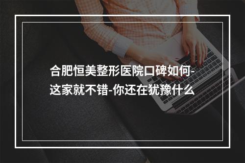 合肥恒美整形医院口碑如何-这家就不错-你还在犹豫什么