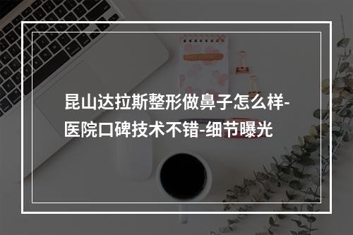 昆山达拉斯整形做鼻子怎么样-医院口碑技术不错-细节曝光