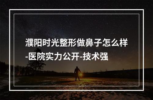 濮阳时光整形做鼻子怎么样-医院实力公开-技术强