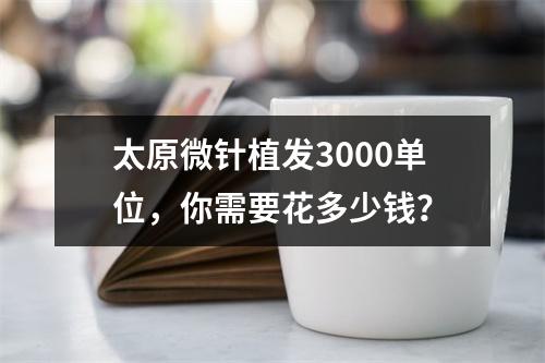 太原微针植发3000单位，你需要花多少钱？