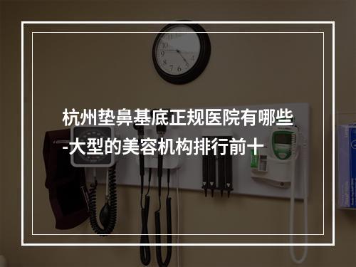 杭州垫鼻基底正规医院有哪些-大型的美容机构排行前十