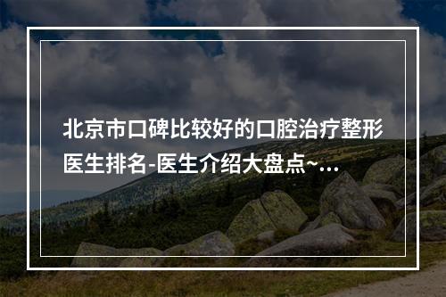 北京市口碑比较好的口腔治疗整形医生排名-医生介绍大盘点~前10重磅发布-