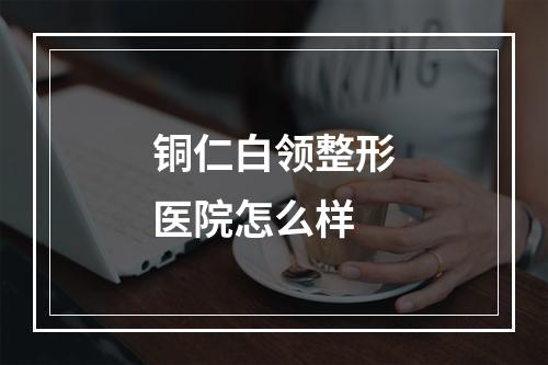 铜仁白领整形医院怎么样