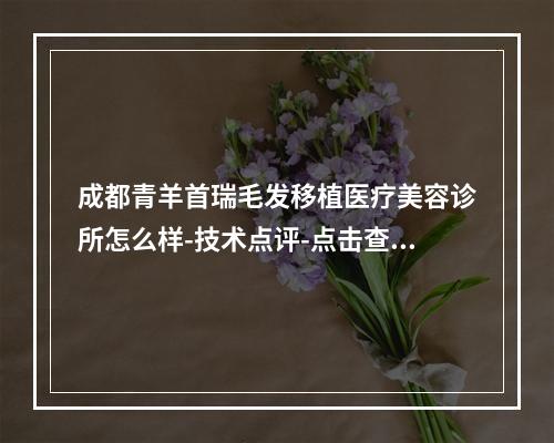 成都青羊首瑞毛发移植医疗美容诊所怎么样-技术点评-点击查看