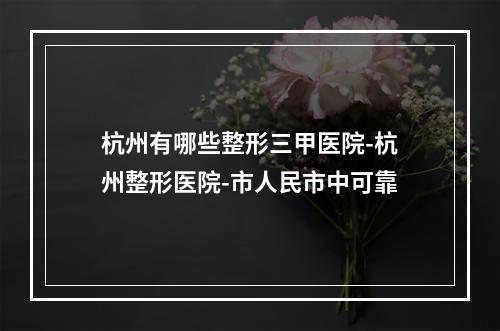 杭州有哪些整形三甲医院-杭州整形医院-市人民市中可靠