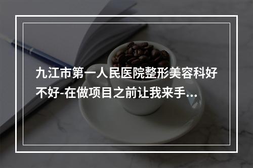 九江市第一人民医院整形美容科好不好-在做项目之前让我来手把手的教你-选择上不再困难