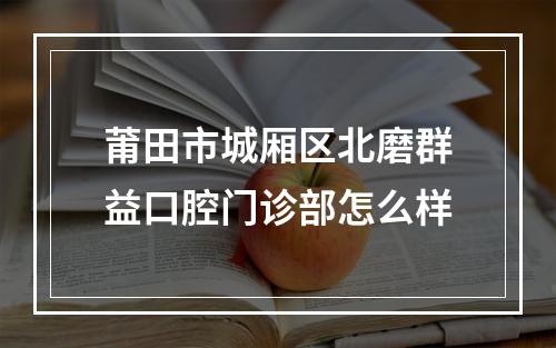 莆田市城厢区北磨群益口腔门诊部怎么样