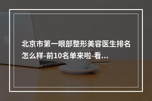 北京市第一眼部整形美容医生排名怎么样-前10名单来啦-看看你pick谁吧-