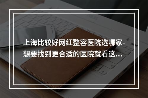 上海比较好网红整容医院选哪家-想要找到更合适的医院就看这里