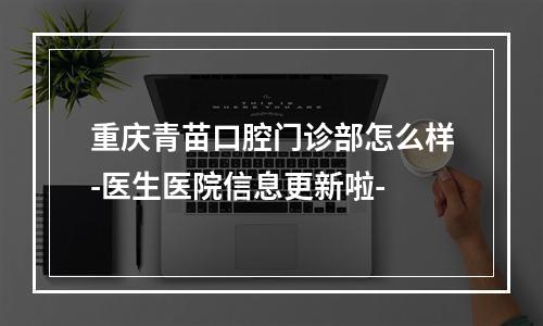 重庆青苗口腔门诊部怎么样-医生医院信息更新啦-