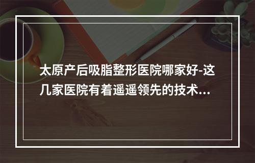 太原产后吸脂整形医院哪家好-这几家医院有着遥遥领先的技术水平