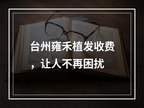 台州雍禾植发收费，让人不再困扰