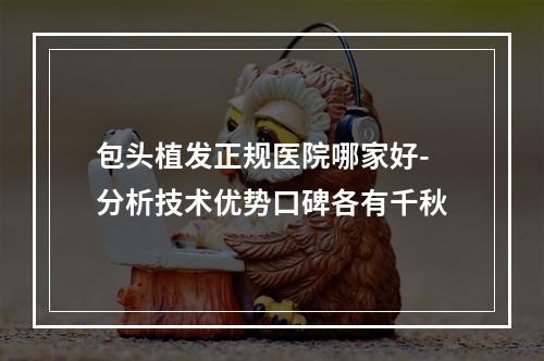 包头植发正规医院哪家好-分析技术优势口碑各有千秋