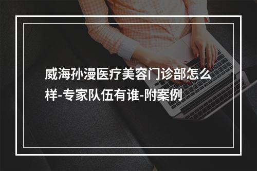 威海孙漫医疗美容门诊部怎么样-专家队伍有谁-附案例