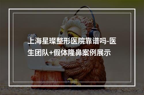 上海星璨整形医院靠谱吗-医生团队+假体隆鼻案例展示