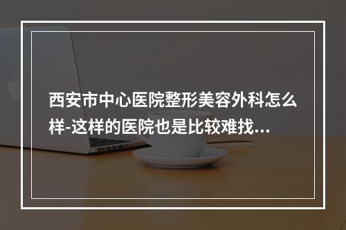 西安市中心医院整形美容外科怎么样-这样的医院也是比较难找的-一起来看一看吧