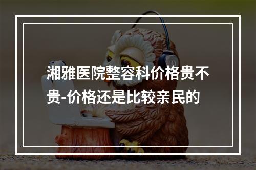 湘雅医院整容科价格贵不贵-价格还是比较亲民的