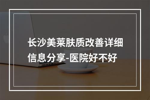 长沙美莱肤质改善详细信息分享-医院好不好